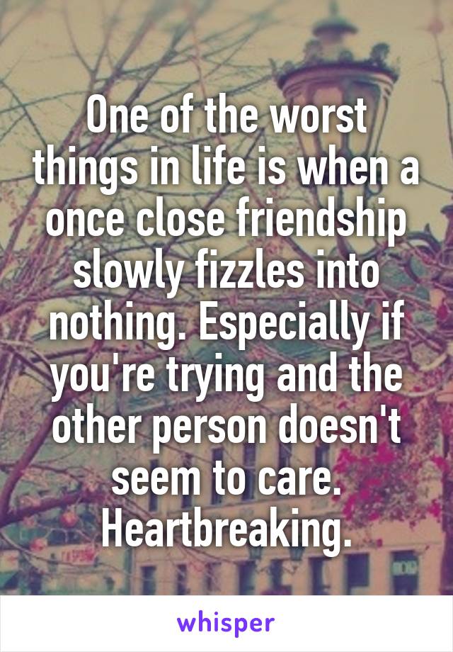 One of the worst things in life is when a once close friendship slowly fizzles into nothing. Especially if you're trying and the other person doesn't seem to care. Heartbreaking.