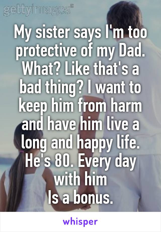 My sister says I'm too protective of my Dad. What? Like that's a bad thing? I want to keep him from harm and have him live a long and happy life. He's 80. Every day with him
 Is a bonus. 