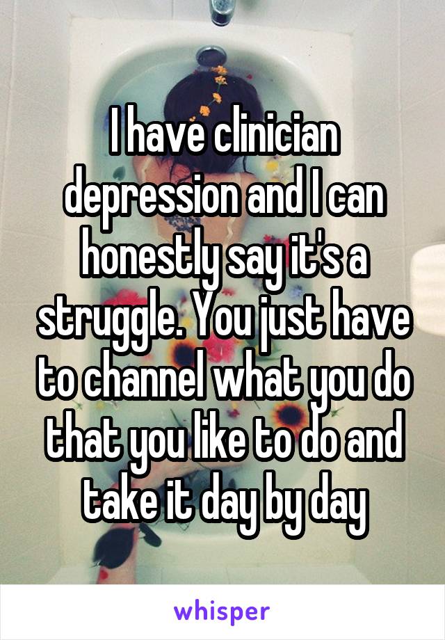 I have clinician depression and I can honestly say it's a struggle. You just have to channel what you do that you like to do and take it day by day