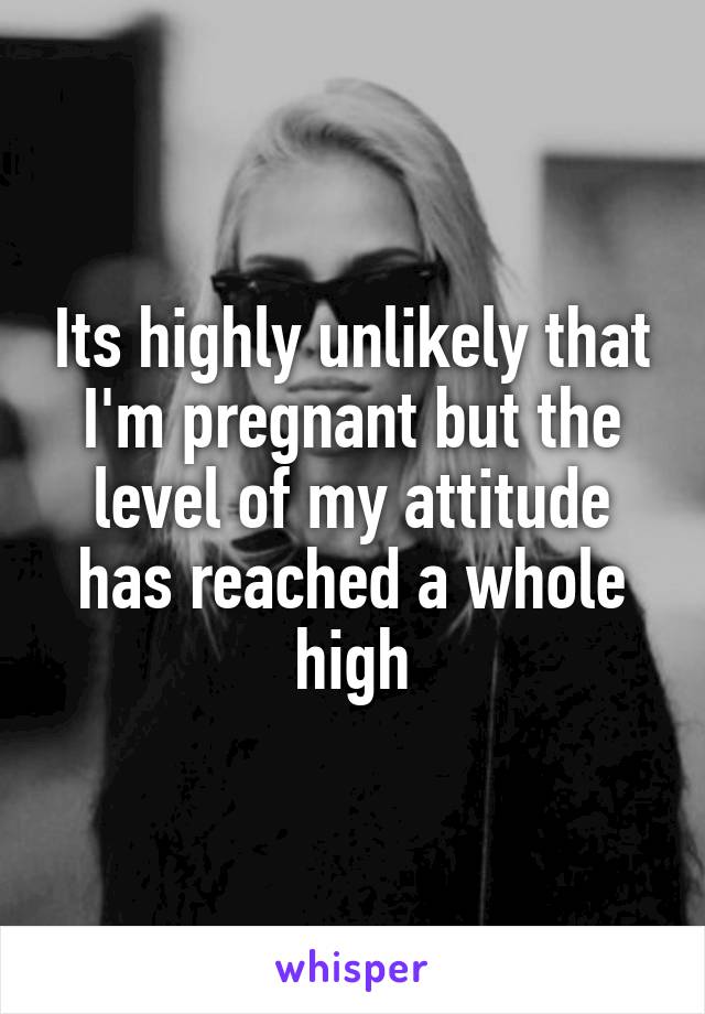 Its highly unlikely that I'm pregnant but the level of my attitude has reached a whole high