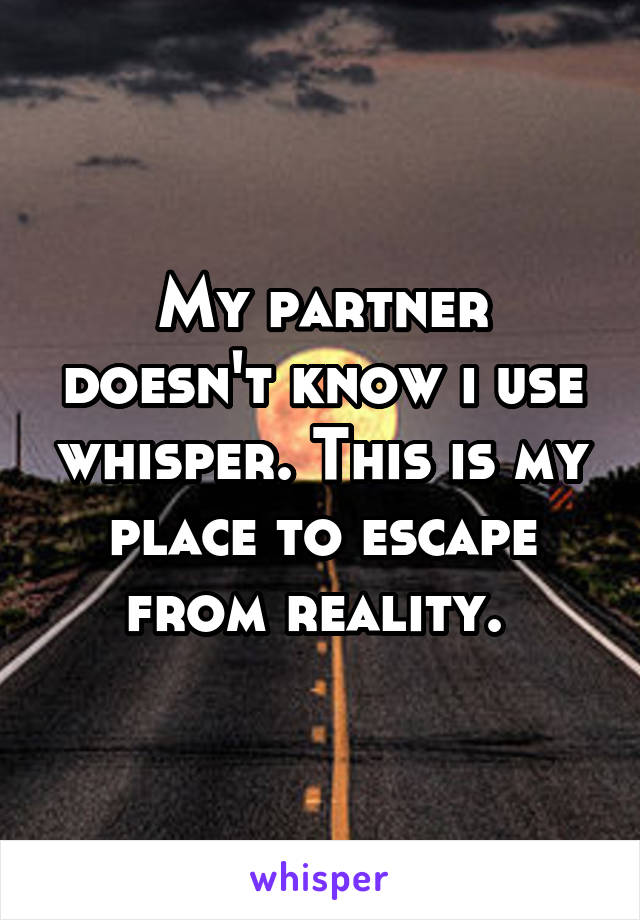 My partner doesn't know i use whisper. This is my place to escape from reality. 