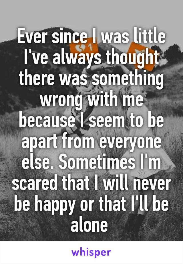 Ever since I was little I've always thought there was something wrong with me because I seem to be apart from everyone else. Sometimes I'm scared that I will never be happy or that I'll be alone 