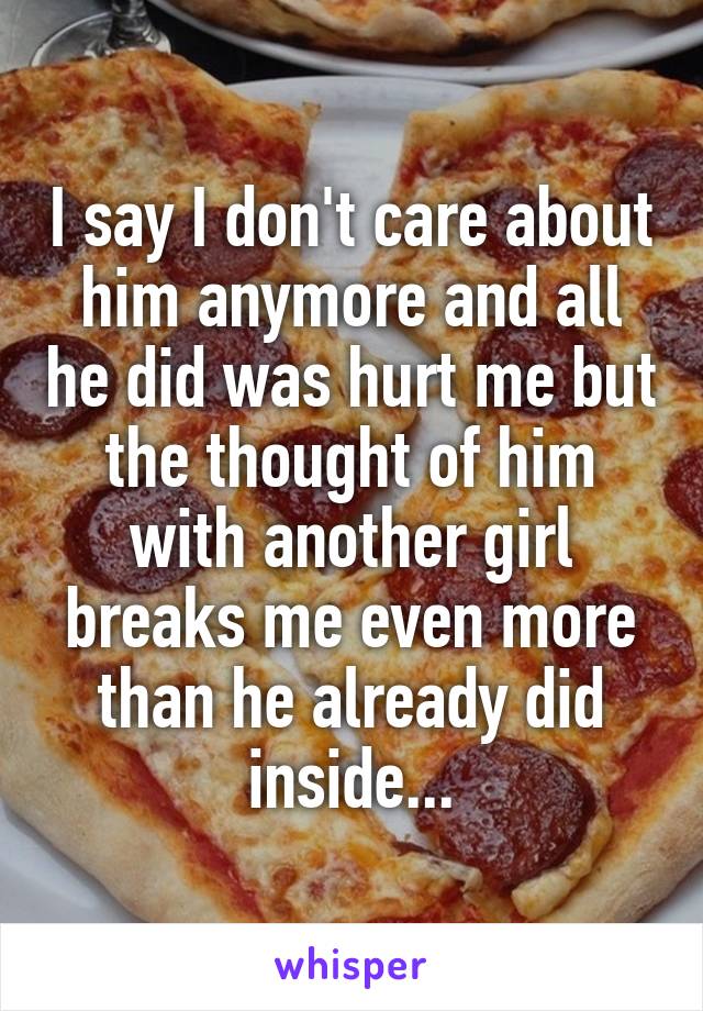 I say I don't care about him anymore and all he did was hurt me but the thought of him with another girl breaks me even more than he already did inside...