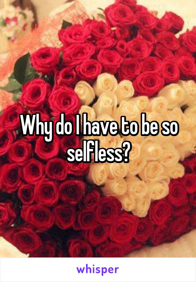 Why do I have to be so selfless?