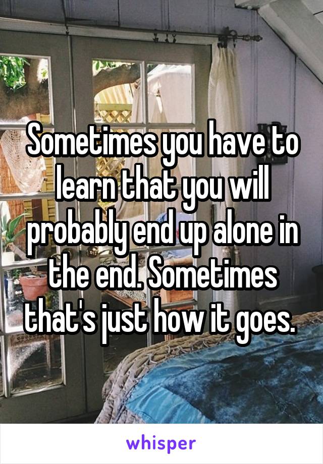 Sometimes you have to learn that you will probably end up alone in the end. Sometimes that's just how it goes. 