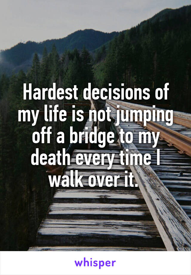 Hardest decisions of my life is not jumping off a bridge to my death every time I walk over it. 