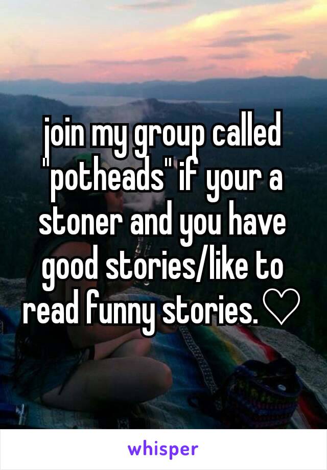 join my group called "potheads" if your a stoner and you have good stories/like to read funny stories.♡