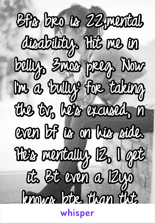 Bf's bro is 22,mental disability. Hit me in belly, 3mos preg. Now I'm a 'bully' for taking the tv, he's excused, n even bf is on his side. He's mentally 12, I get it. Bt even a 12yo knows btr than tht