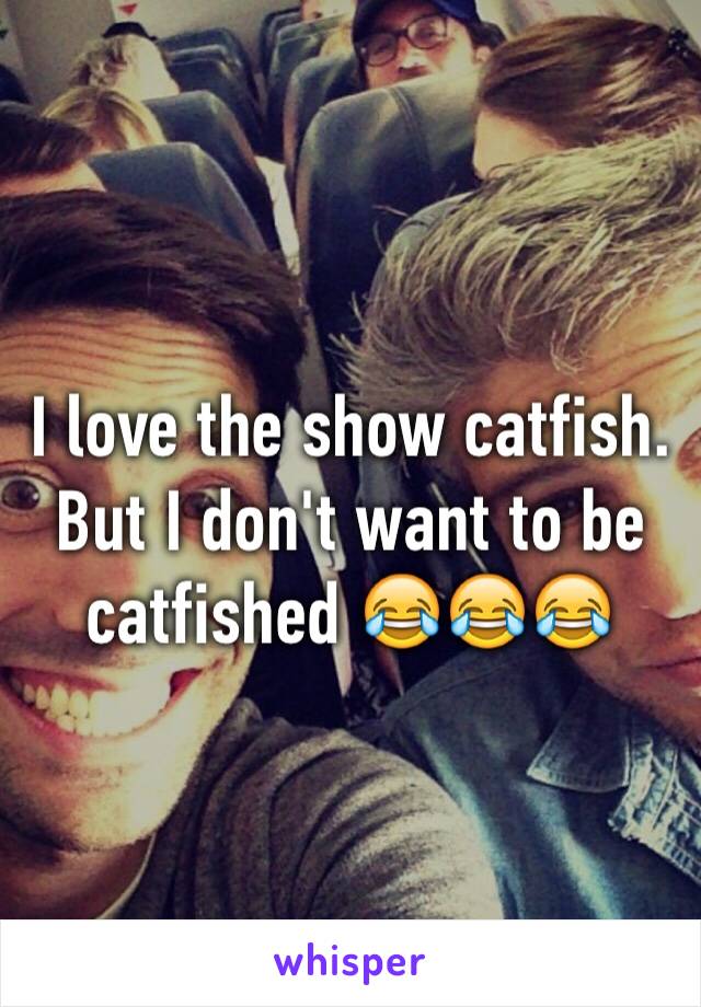 I love the show catfish. But I don't want to be catfished 😂😂😂