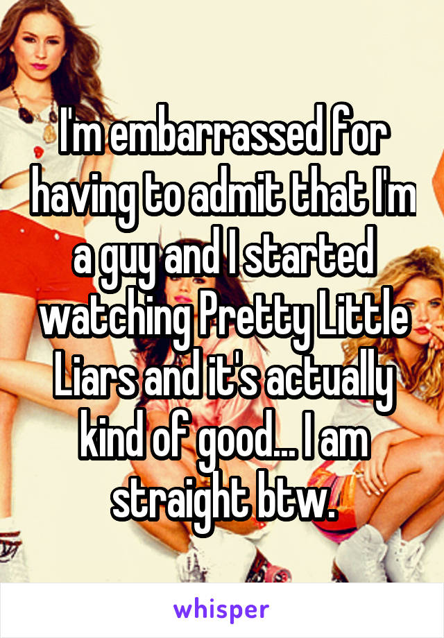 I'm embarrassed for having to admit that I'm a guy and I started watching Pretty Little Liars and it's actually kind of good... I am straight btw.