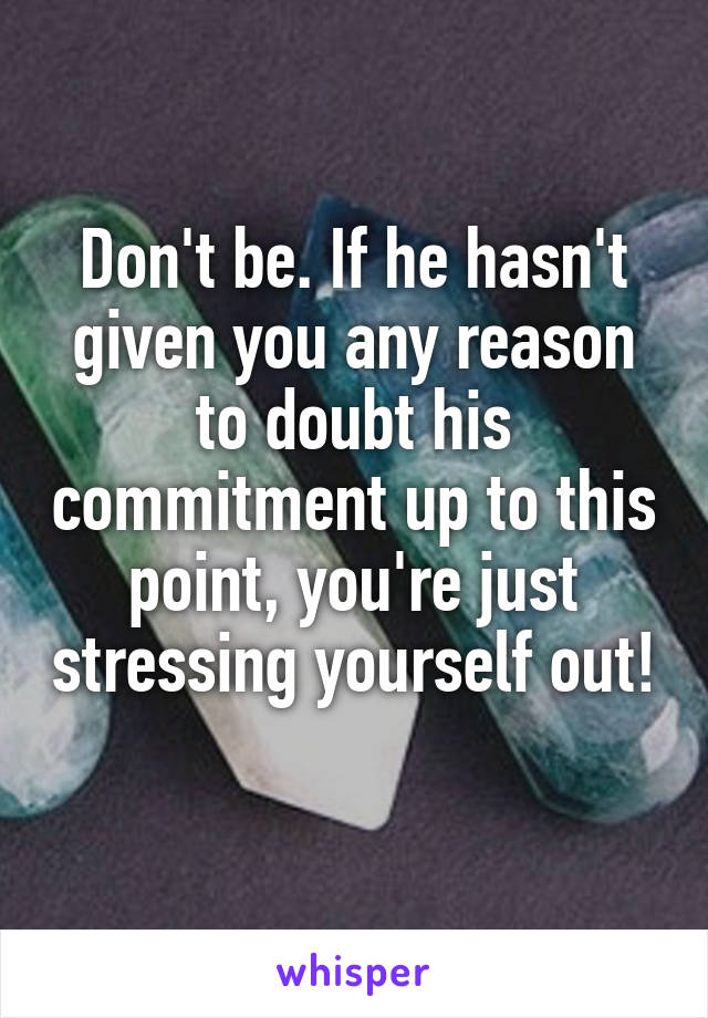 Don't be. If he hasn't given you any reason to doubt his commitment up to this point, you're just stressing yourself out! 