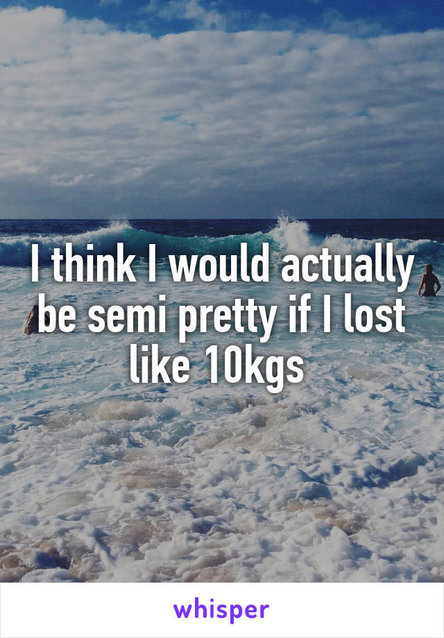 I think I would actually be semi pretty if I lost like 10kgs 