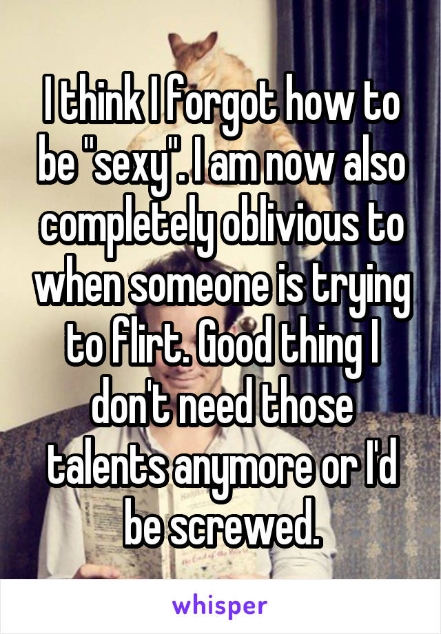 I think I forgot how to be "sexy". I am now also completely oblivious to when someone is trying to flirt. Good thing I don't need those talents anymore or I'd be screwed.