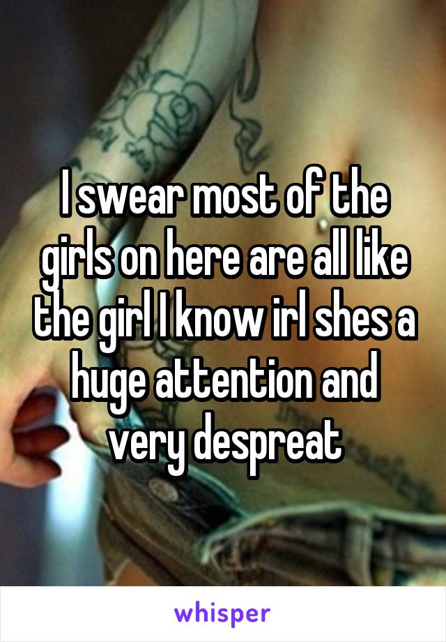 I swear most of the girls on here are all like the girl I know irl shes a huge attention and very despreat