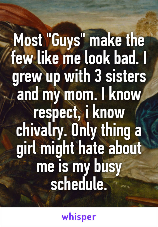 Most "Guys" make the few like me look bad. I grew up with 3 sisters and my mom. I know respect, i know chivalry. Only thing a girl might hate about me is my busy schedule.