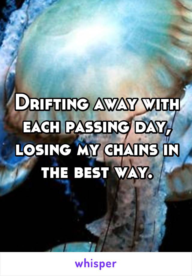 Drifting away with each passing day, losing my chains in the best way.