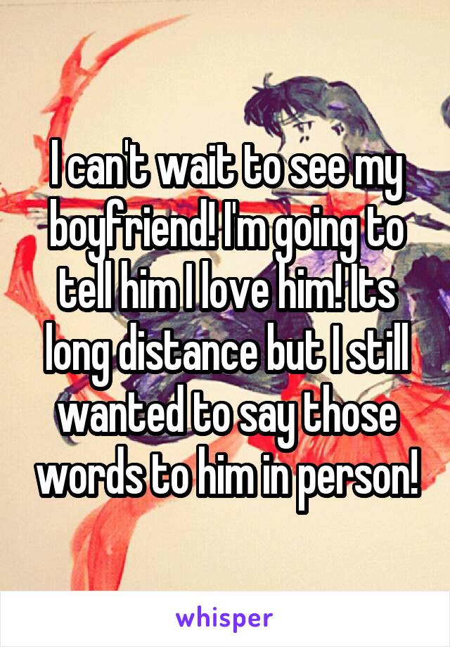 I can't wait to see my boyfriend! I'm going to tell him I love him! Its long distance but I still wanted to say those words to him in person!