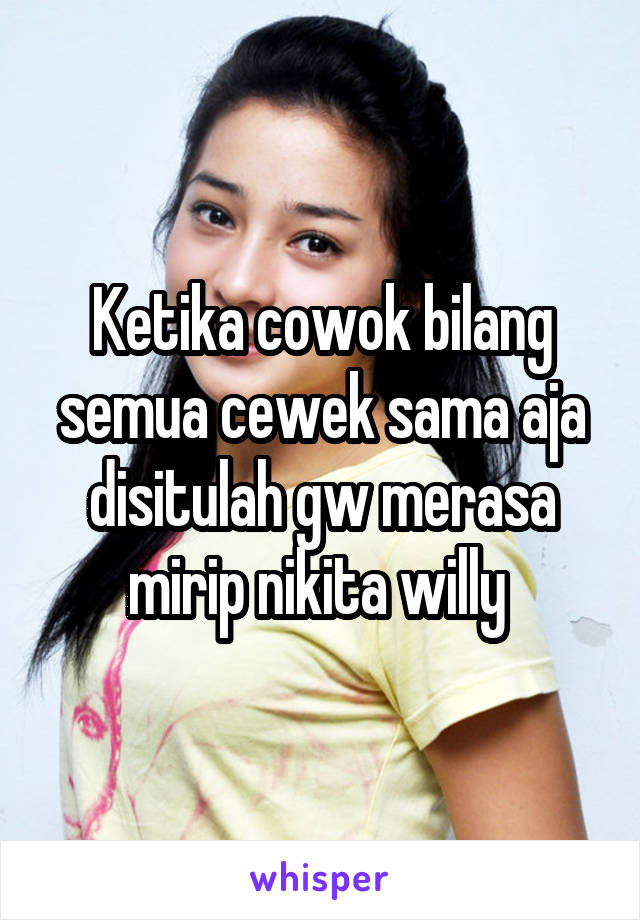 Ketika cowok bilang semua cewek sama aja disitulah gw merasa mirip nikita willy 