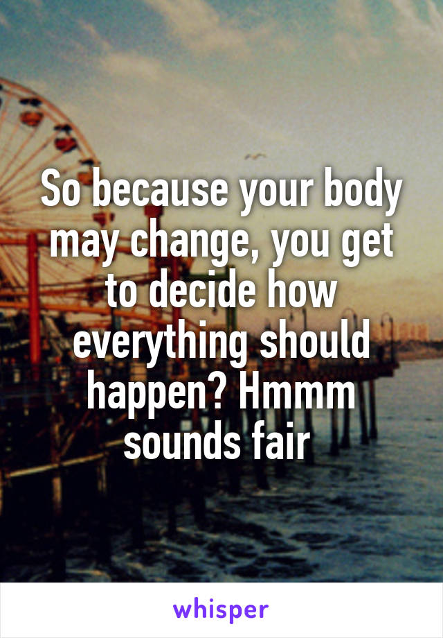 So because your body may change, you get to decide how everything should happen? Hmmm sounds fair 