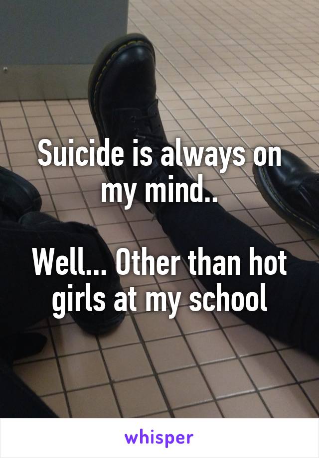 Suicide is always on my mind..

Well... Other than hot girls at my school