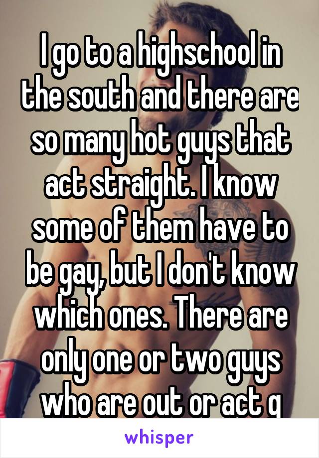 I go to a highschool in the south and there are so many hot guys that act straight. I know some of them have to be gay, but I don't know which ones. There are only one or two guys who are out or act g