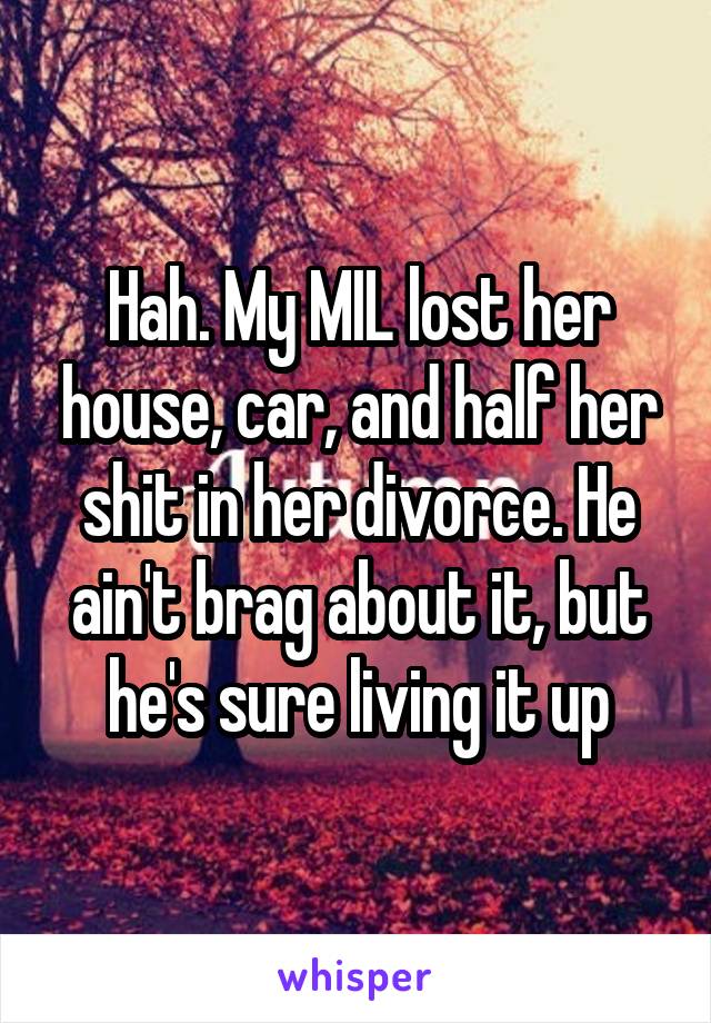 Hah. My MIL lost her house, car, and half her shit in her divorce. He ain't brag about it, but he's sure living it up