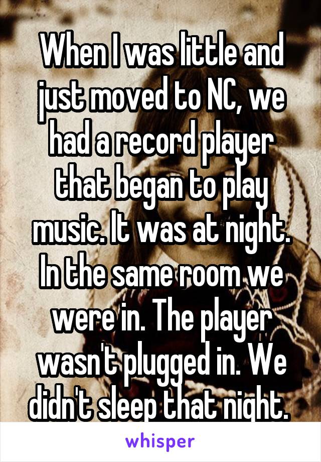 When I was little and just moved to NC, we had a record player that began to play music. It was at night. In the same room we were in. The player wasn't plugged in. We didn't sleep that night. 