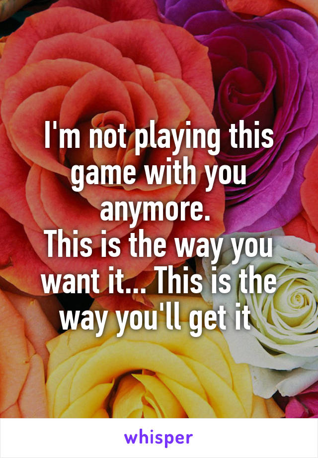 I'm not playing this game with you anymore. 
This is the way you want it... This is the way you'll get it 