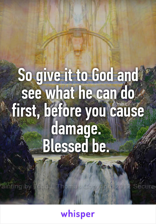 So give it to God and see what he can do first, before you cause damage. 
Blessed be. 