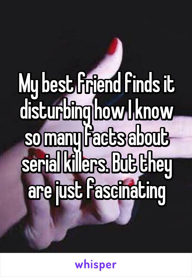 My best friend finds it disturbing how I know so many facts about serial killers. But they are just fascinating