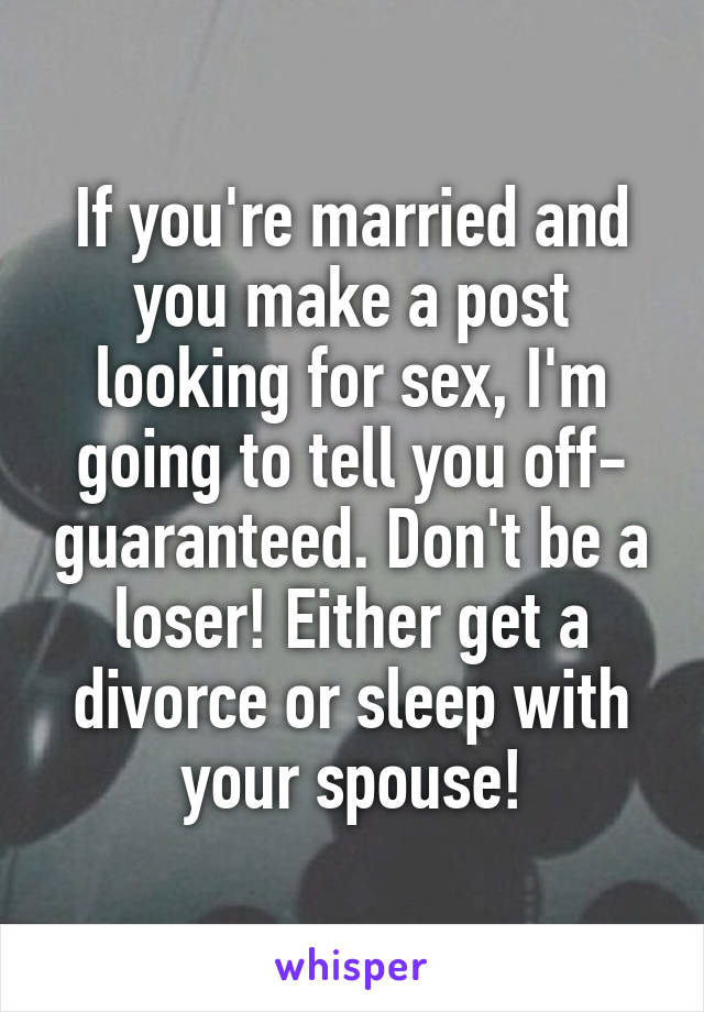 If you're married and you make a post looking for sex, I'm going to tell you off- guaranteed. Don't be a loser! Either get a divorce or sleep with your spouse!