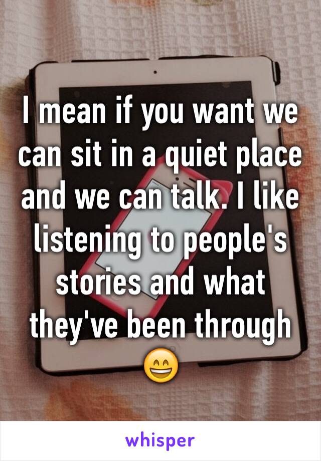 I mean if you want we can sit in a quiet place and we can talk. I like listening to people's stories and what they've been through 😄