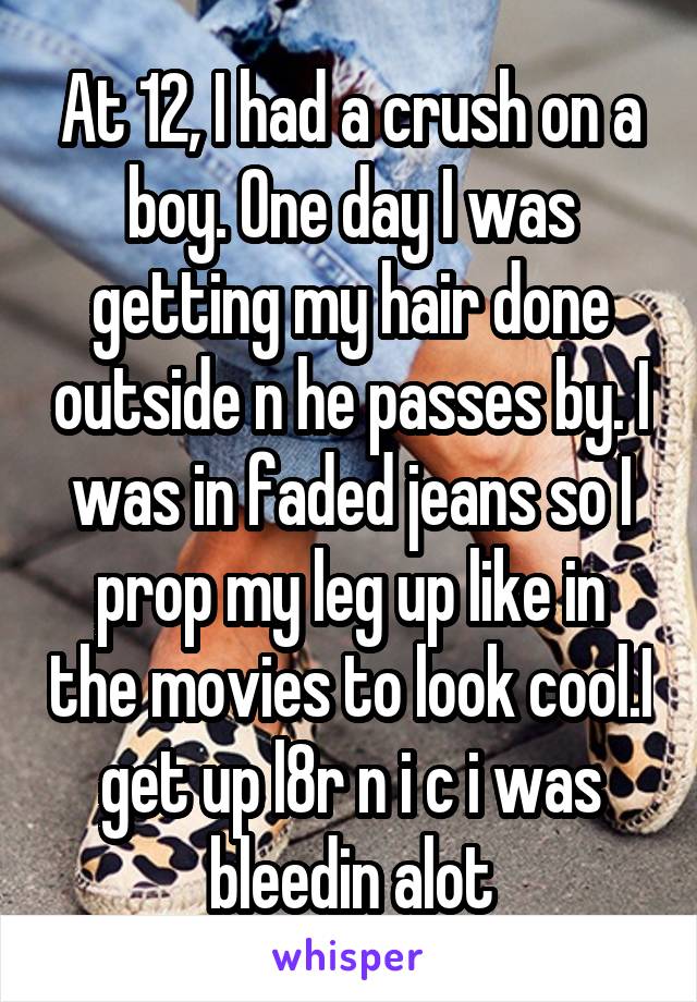 At 12, I had a crush on a boy. One day I was getting my hair done outside n he passes by. I was in faded jeans so I prop my leg up like in the movies to look cool.I get up l8r n i c i was bleedin alot