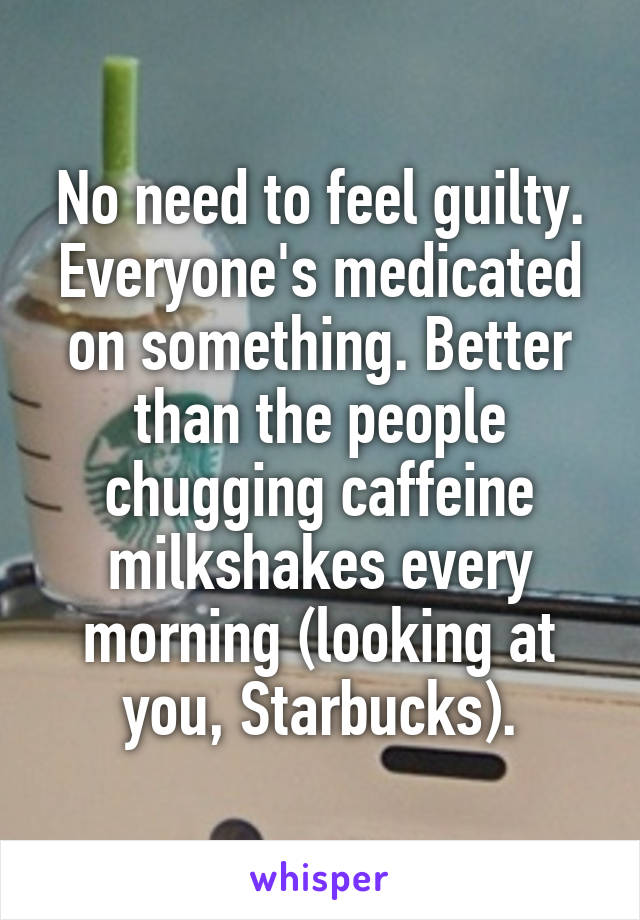 No need to feel guilty. Everyone's medicated on something. Better than the people chugging caffeine milkshakes every morning (looking at you, Starbucks).