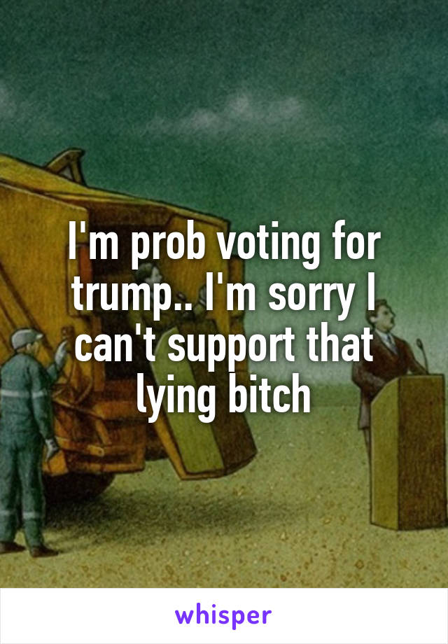 I'm prob voting for trump.. I'm sorry I can't support that lying bitch