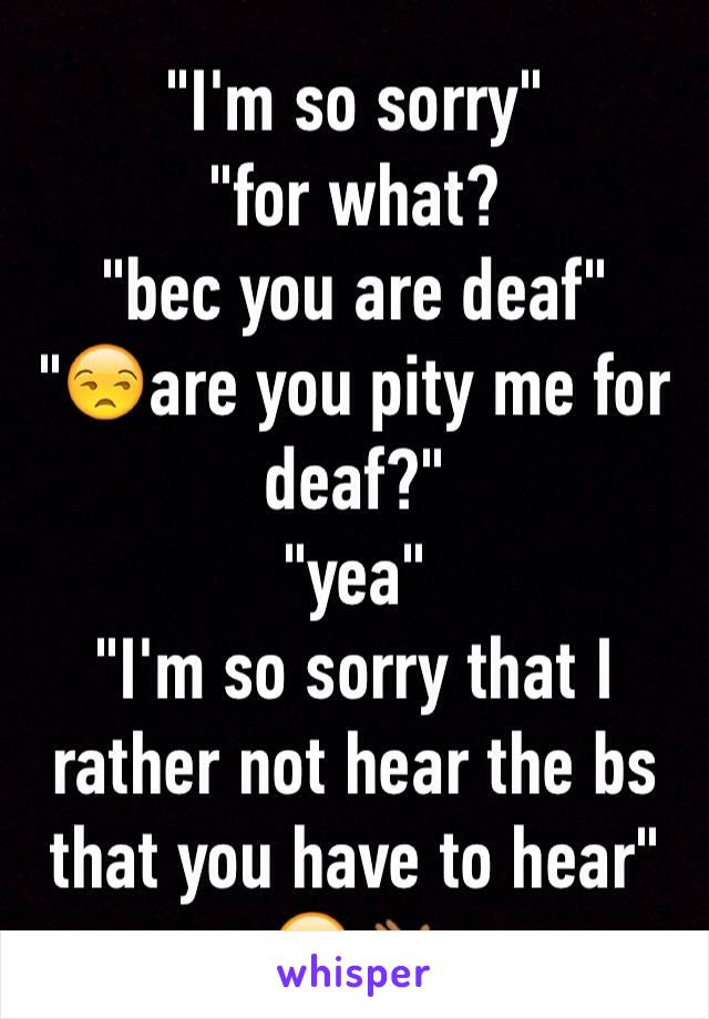 "I'm so sorry"
"for what?
"bec you are deaf"
"😒are you pity me for deaf?"
"yea"
"I'm so sorry that I rather not hear the bs that you have to hear"  😁👋🏾