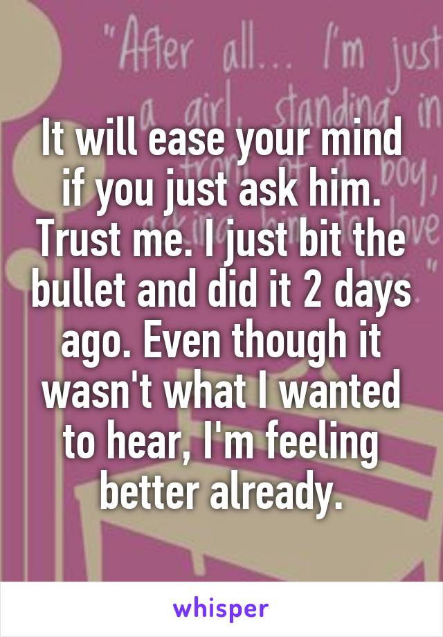 It will ease your mind if you just ask him. Trust me. I just bit the bullet and did it 2 days ago. Even though it wasn't what I wanted to hear, I'm feeling better already.