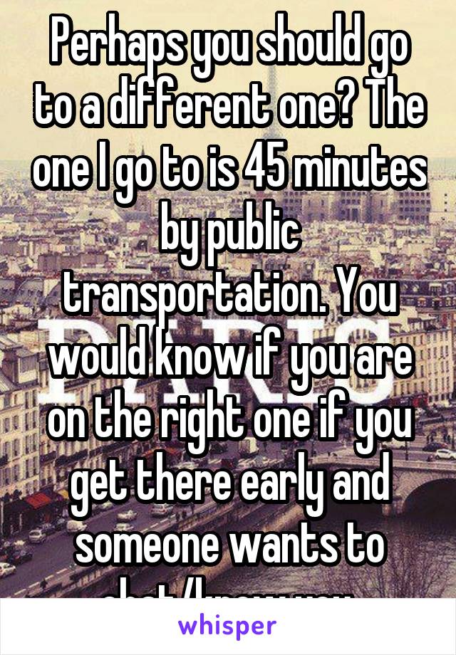 Perhaps you should go to a different one? The one I go to is 45 minutes by public transportation. You would know if you are on the right one if you get there early and someone wants to chat/know you.