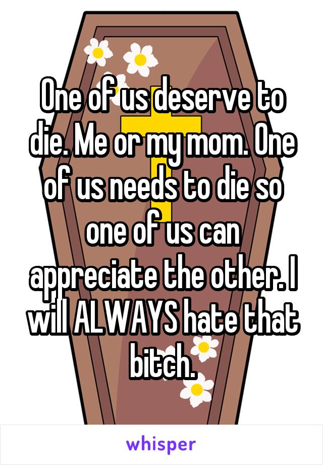 One of us deserve to die. Me or my mom. One of us needs to die so one of us can appreciate the other. I will ALWAYS hate that bitch.