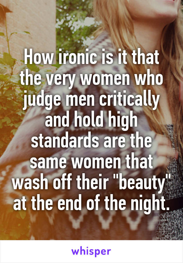 How ironic is it that the very women who judge men critically and hold high standards are the same women that wash off their "beauty" at the end of the night.