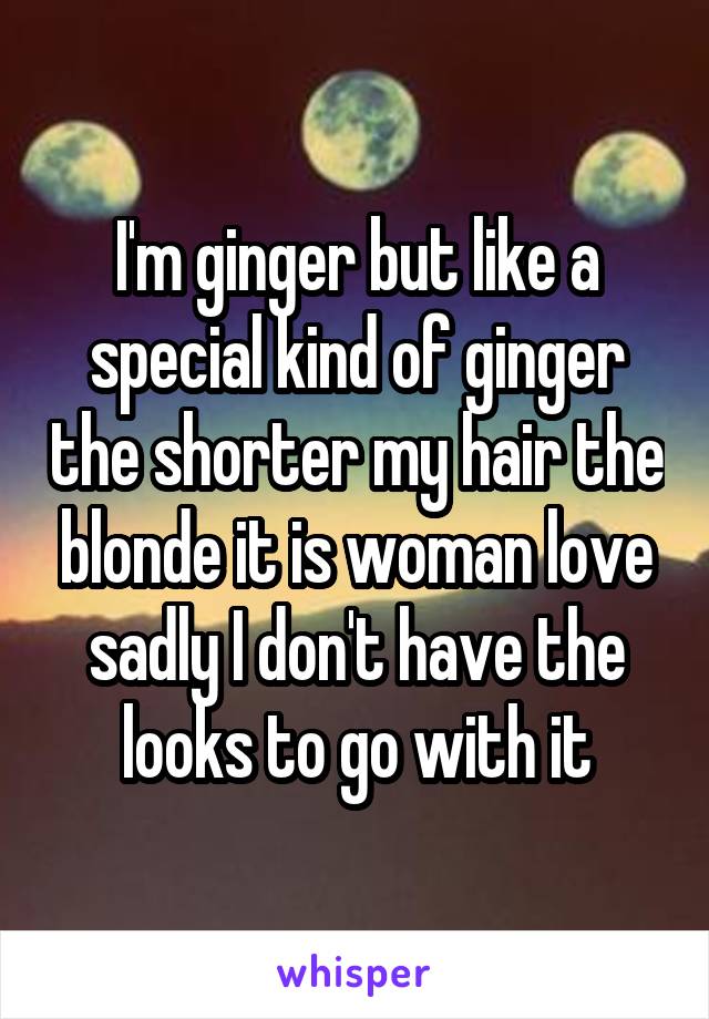 I'm ginger but like a special kind of ginger the shorter my hair the blonde it is woman love sadly I don't have the looks to go with it