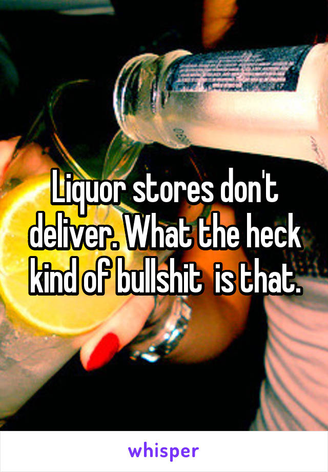 Liquor stores don't deliver. What the heck kind of bullshit  is that.