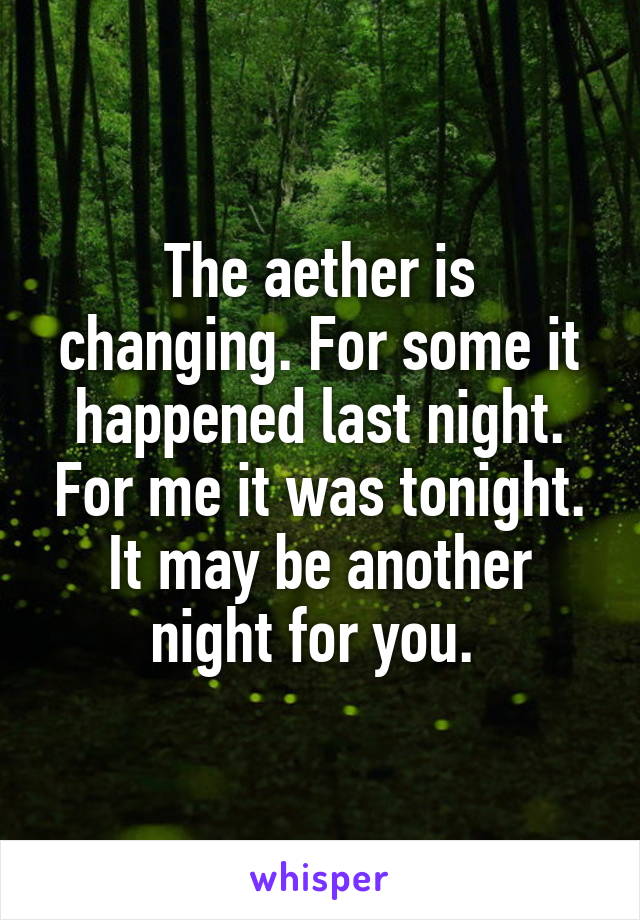 The aether is changing. For some it happened last night. For me it was tonight. It may be another night for you. 