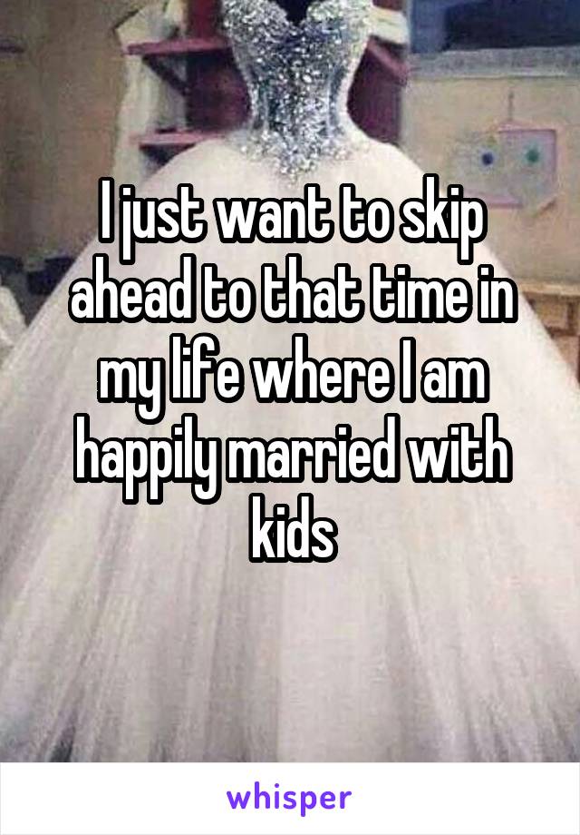 I just want to skip ahead to that time in my life where I am happily married with kids
