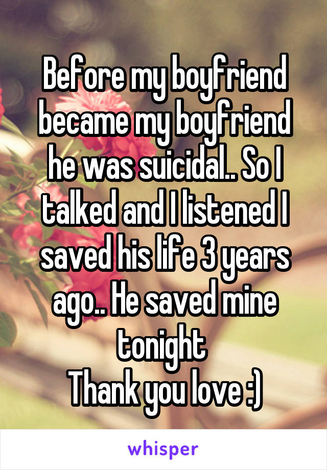 Before my boyfriend became my boyfriend he was suicidal.. So I talked and I listened I saved his life 3 years ago.. He saved mine tonight 
Thank you love :)