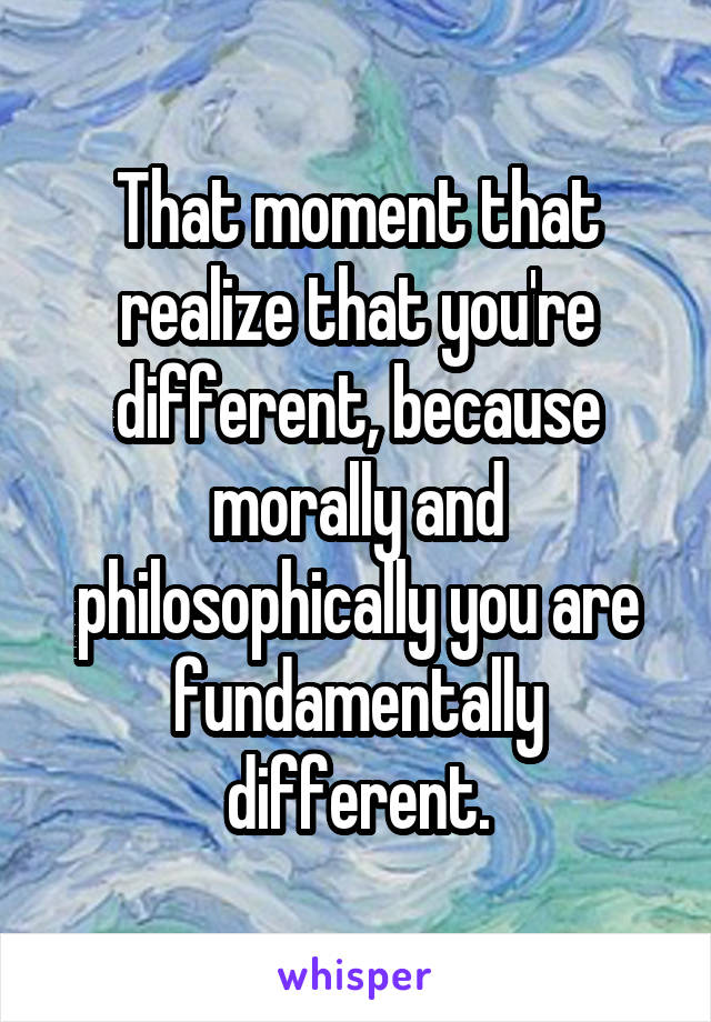 That moment that realize that you're different, because morally and philosophically you are fundamentally different.