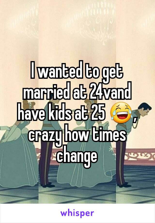 I wanted to get married at 24vand have kids at 25 😂, crazy how times change