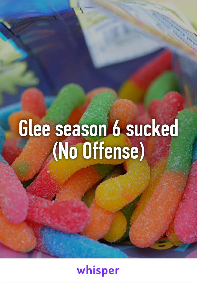 Glee season 6 sucked (No Offense)