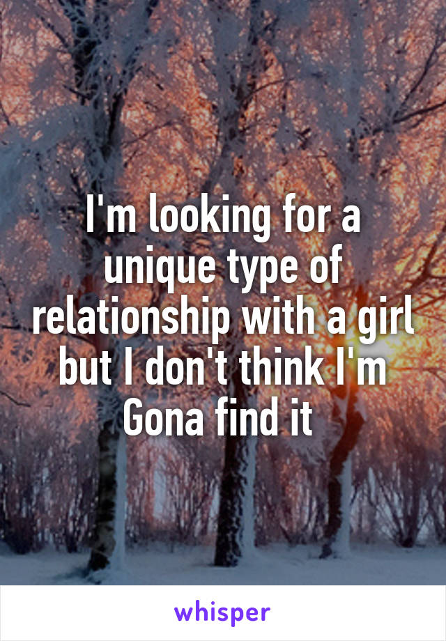 I'm looking for a unique type of relationship with a girl but I don't think I'm Gona find it 