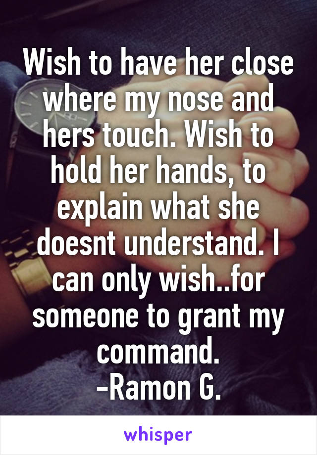 Wish to have her close where my nose and hers touch. Wish to hold her hands, to explain what she doesnt understand. I can only wish..for someone to grant my command.
-Ramon G.